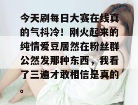 今天刷每日大赛在线真的气抖冷！刚火起来的纯情爱豆居然在粉丝群公然发那种东西，我看了三遍才敢相信是真的。