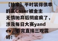 【独家】平时装得很乖的某Coser被金主无情抛弃后彻底疯了，涉及每日大赛yandex，看完直接三观震碎！