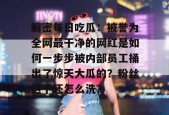 解密每日吃瓜：被誉为全网最干净的网红是如何一步步被内部员工捅出了惊天大瓜的？粉丝这下还怎么洗？