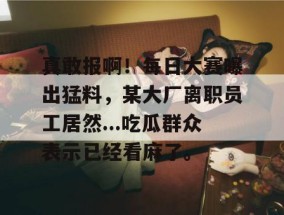 真敢报啊！每日大赛曝出猛料，某大厂离职员工居然...吃瓜群众表示已经看麻了。
