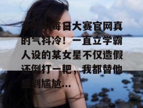 今天刷每日大赛官网真的气抖冷！一直立学霸人设的某女星不仅造假还倒打一耙，我都替他感到尴尬...