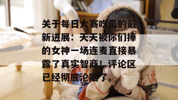 关于每日大赛吃瓜的最新进展:天天被你们捧的女神一场连麦直接暴露了真实智商!评论区已经彻底沦陷了。 第1张 关于每日大赛吃瓜的最新进展:天天被你们捧的女神一场连麦直接暴露了真实智商!评论区已经彻底沦陷了。 第1张