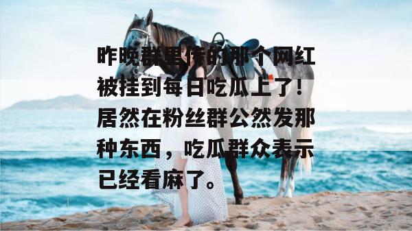 昨晚群里传的那个网红被挂到每日吃瓜上了!居然在粉丝群公然发那种东西,吃瓜群众表示已经看麻了。 第1张 昨晚群里传的那个网红被挂到每日吃瓜上了!居然在粉丝群公然发那种东西,吃瓜群众表示已经看麻了。 第1张
