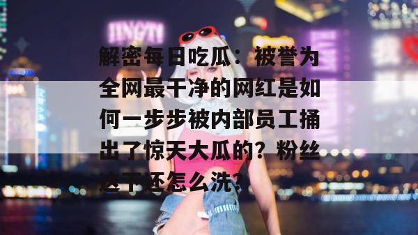 解密每日吃瓜:被誉为全网最干净的网红是如何一步步被内部员工捅出了惊天大瓜的?粉丝这下还怎么洗? 第1张 解密每日吃瓜:被誉为全网最干净的网红是如何一步步被内部员工捅出了惊天大瓜的?粉丝这下还怎么洗? 第1张